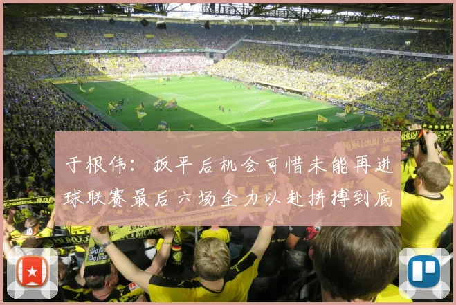 于根伟：扳平后机会可惜未能再进球联赛最后六场全力以赴拼搏到底